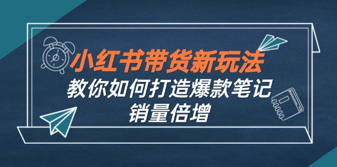 （12535期）小红书带货新玩法【9月课程】教你如何打造爆款笔记，销量倍增（无水印）-创博项目库