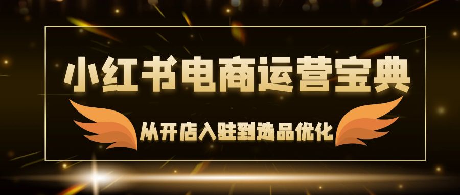 （12497期）小红书电商运营宝典：从开店入驻到选品优化，一站式解决你的电商难题-创博项目库