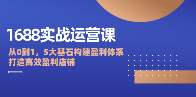 （12482期）1688实战运营课：从0到1，5大基石构建盈利体系，打造高效盈利店铺-创博项目库