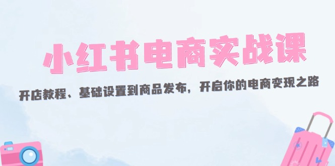 （12367期）小红书电商实战课：开店教程、基础设置到商品发布，开启你的电商变现之路-创博项目库