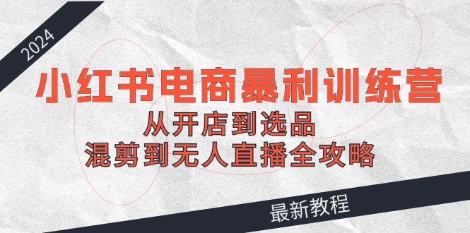 （12361期）2024小红书电商暴利训练营：从开店到选品，混剪到无人直播全攻略-创博项目库