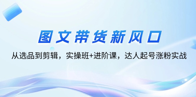 （12306期）图文带货新风口：从选品到剪辑，实操班+进阶课，达人起号涨粉实战-创博项目库