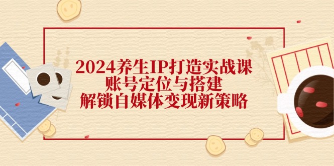 （12259期）2024养生IP打造实战课：账号定位与搭建，解锁自媒体变现新策略-创博项目库