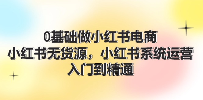 （11960期）0基础做小红书电商，小红书无货源，小红书系统运营，入门到精通 (70节)-创博项目库