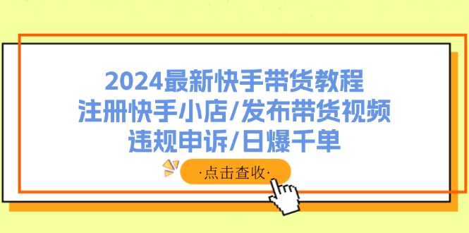 （11938期）2024最新快手带货教程：注册快手小店/发布带货视频/违规申诉/日爆千单-创博项目库