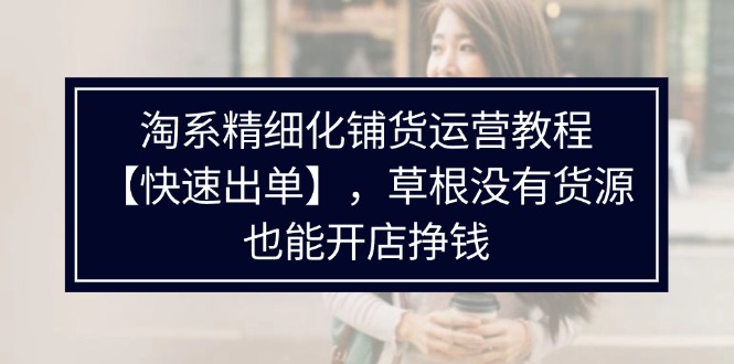 （11937期）淘系精细化铺货运营教程【快速出单】，草根没有货源，也能开店挣钱-创博项目库