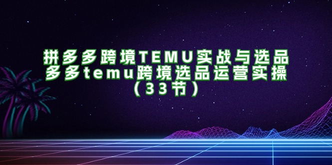 （11934期）拼多多跨境TEMU实战与选品，多多temu跨境选品运营实操（33节）-创博项目库