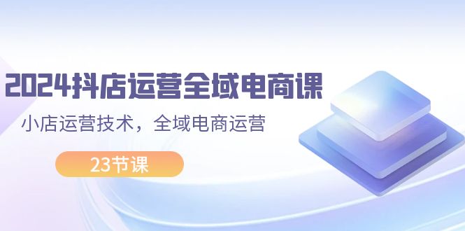 （11898期）2024抖店运营-全域电商课，小店运营技术，全域电商运营（23节课）-创博项目库