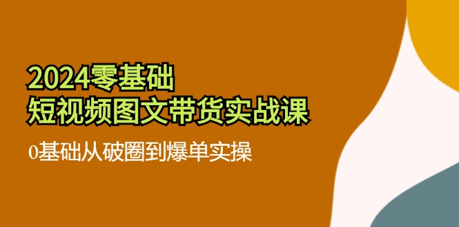 （11878期）2024零基础·短视频图文带货实战课：0基础从破圈到爆单实操（35节课）-创博项目库