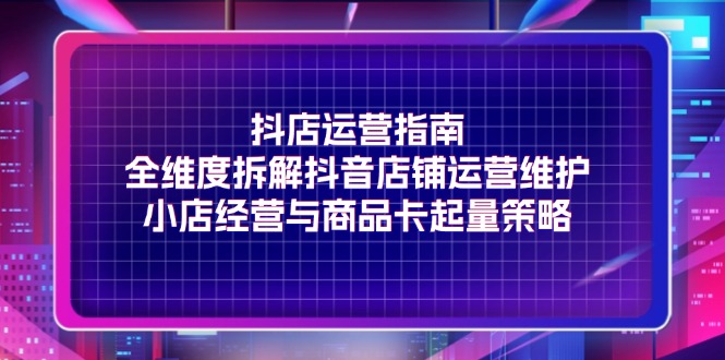 （11799期）抖店运营指南，全维度拆解抖音店铺运营维护，小店经营与商品卡起量策略-创博项目库