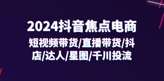 （11794期）2024抖音-焦点电商：短视频带货/直播带货/抖店/达人/星图/千川投流/32节课-创博项目库