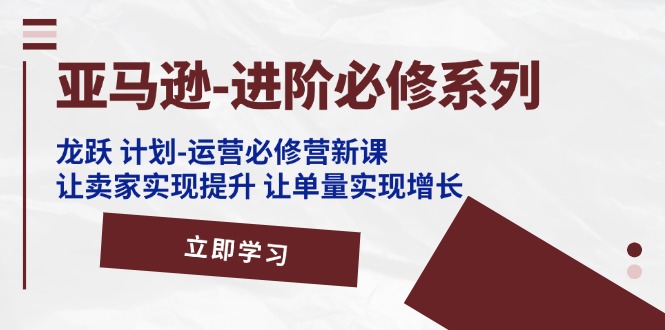 （11623期）亚马逊-进阶必修系列，龙跃 计划-运营必修营新课，让卖家实现提升 让单…-创博项目库