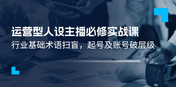 （11605期）运营型·人设主播必修实战课：行业基础术语扫盲，起号及账号破层级-创博项目库