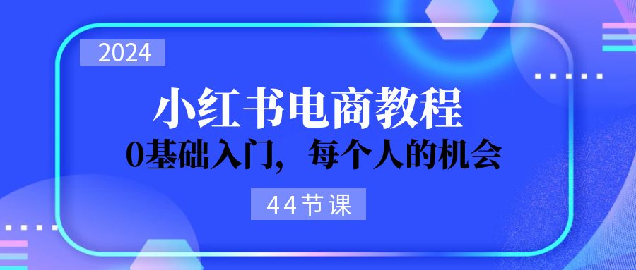 （11532期）2024从0-1学习小红书电商，0基础入门，每个人的机会（44节）-创博项目库