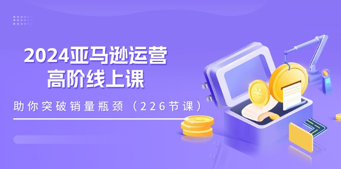 （11389期）2024亚马逊运营-高阶线上课，助你突破销量瓶颈（228节课）-创博项目库