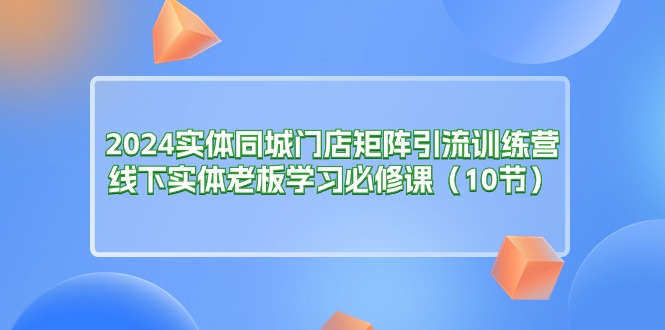 （11258期）2024实体同城门店矩阵引流训练营，线下实体老板学习必修课（10节）-创博项目库