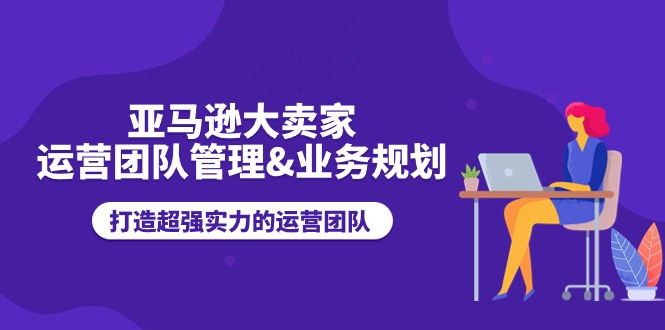 （11112期）亚马逊大卖家-运营团队管理&业务规划，打造超强实力的运营团队-创博项目库