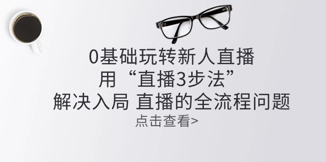 （10916期）零基础玩转新人直播：用“直播3步法”解决入局 直播全流程问题-创博项目库