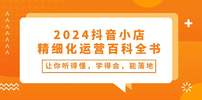 （10850期）2024抖音小店-精细化运营百科全书：让你听得懂，学得会，能落地（34节课）-创博项目库