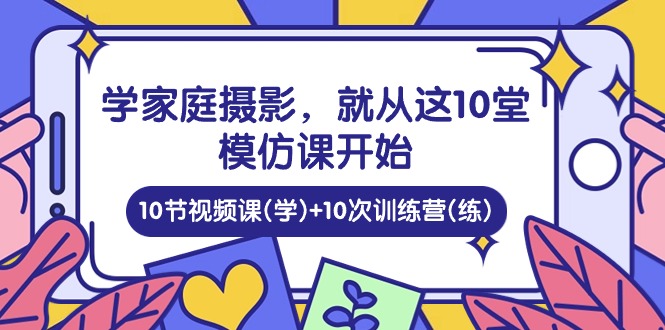 （10582期）学家庭 摄影，就从这10堂模仿课开始 ，10节视频课(学)+10次训练营(练)-创博项目库