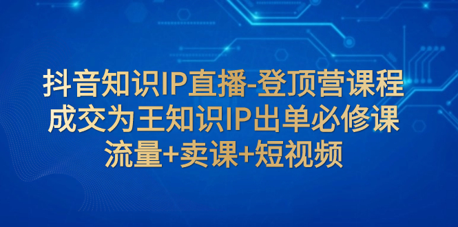 （7731期）抖音知识IP直播-登顶营课程：成交为王知识IP出单必修课  流量+卖课+短视频-创博项目库