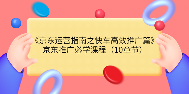 （3498期）《京东运营指南之快车高效推广篇》京东推广必学课程（10章节）-创博项目库