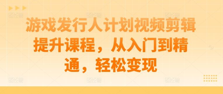 游戏发行人计划视频剪辑提升课程，从入门到精通，轻松变现-创博项目库