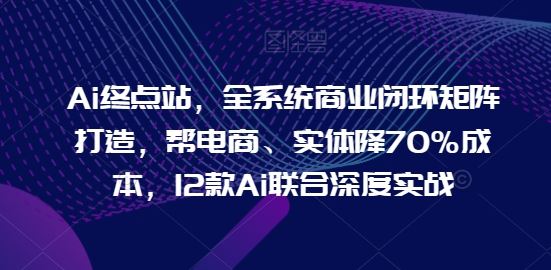 Ai终点站，全系统商业闭环矩阵打造，帮电商、实体降70%成本，12款Ai联合深度实战【0906更新】-创博项目库