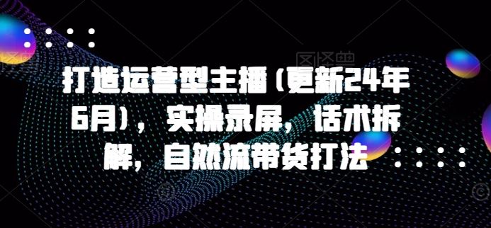 打造运营型主播(更新24年9月)，实操录屏，话术拆解，自然流带货打法-创博项目库