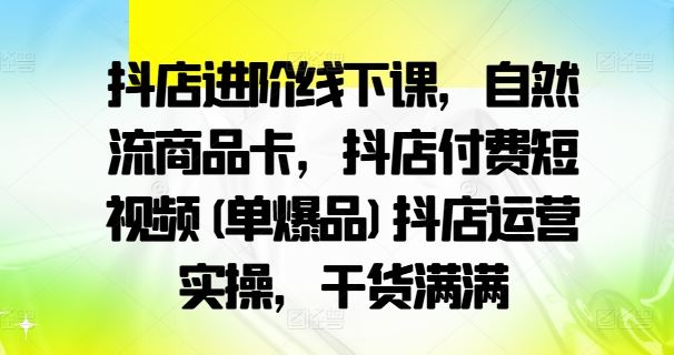 抖店进阶线下课，自然流商品卡，抖店付费短视频(单爆品)抖店运营实操，干货满满-创博项目库