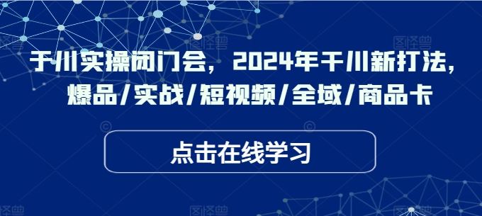 于川实操闭门会，2024年干川新打法，爆品/实战/短视频/全域/商品卡-创博项目库