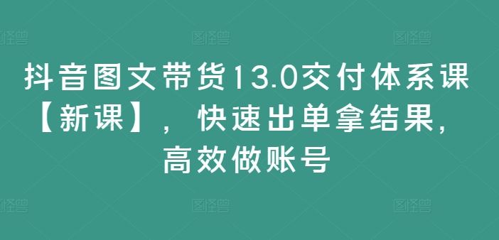 抖音图文带货13.0交付体系课【新课】，快速出单拿结果，高效做账号-创博项目库