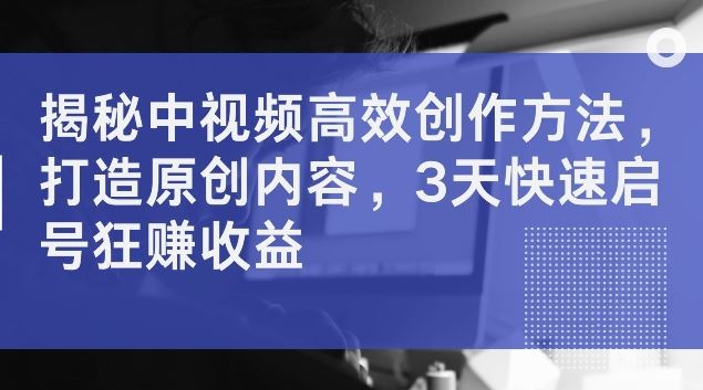 揭秘中视频高效创作方法，打造原创内容，3天快速启号狂赚收益【揭秘】-创博项目库