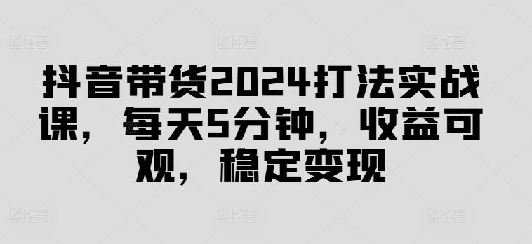 抖音带货2024打法实战课，每天5分钟，收益可观，稳定变现【揭秘】-创博项目库