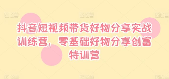 抖音短视频带货好物分享实战训练营，零基础好物分享创富特训营-创博项目库