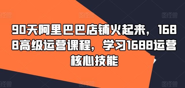 90天阿里巴巴店铺火起来，1688高级运营课程，学习1688运营核心技能-创博项目库