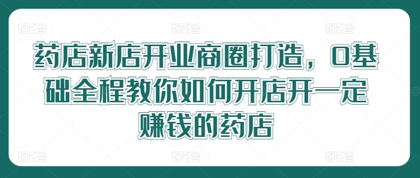 药店新店开业商圈打造，0基础全程教你如何开店开一定赚钱的药店-创博项目库