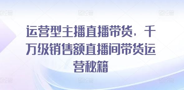 运营型主播直播带货，​千万级销售额直播间带货运营秘籍-创博项目库