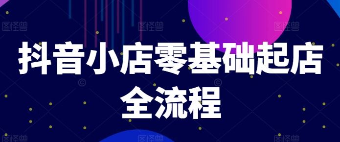 抖音小店零基础起店全流程，快速打造单品爆款技巧、商品卡引流模式与推流算法等-创博项目库