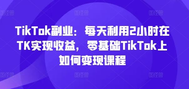 TikTok副业：每天利用2小时在TK实现收益，零基础TikTok上如何变现课程-创博项目库