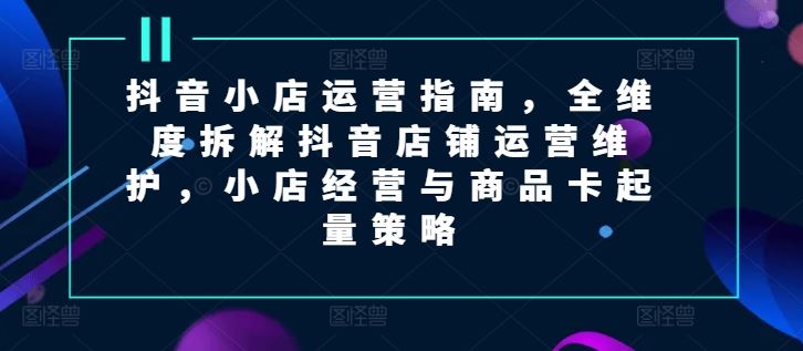 抖音小店运营指南，全维度拆解抖音店铺运营维护，小店经营与商品卡起量策略-创博项目库