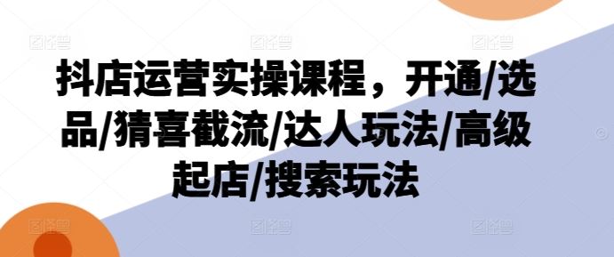 抖店运营实操课程，开通/选品/猜喜截流/达人玩法/高级起店/搜索玩法-创博项目库