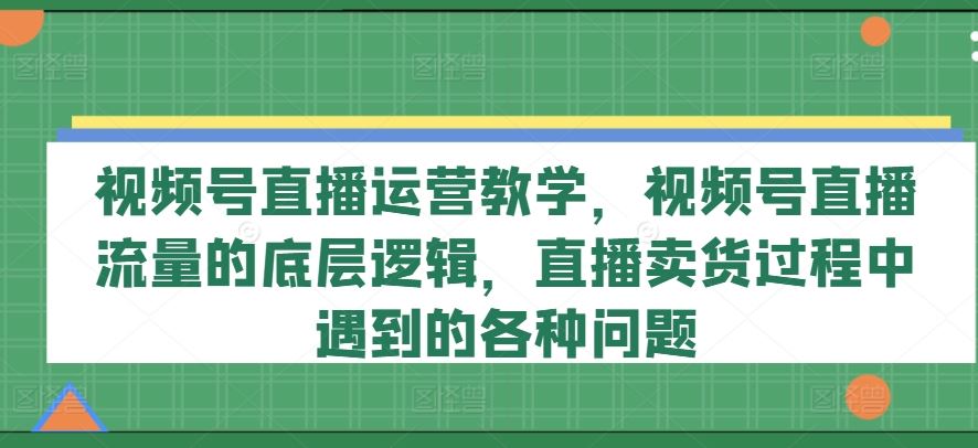 视频号直播运营教学，视频号直播流量的底层逻辑，直播卖货过程中遇到的各种问题-创博项目库