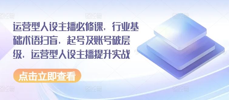 运营型人设主播必修课，行业基础术语扫盲，起号及账号破层级，运营型人设主播提升实战-创博项目库