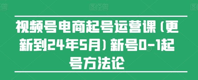 视频号电商起号运营课(更新24年7月)新号0-1起号方法论-创博项目库