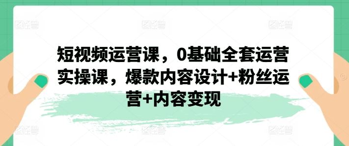 短视频运营课，0基础全套运营实操课，爆款内容设计+粉丝运营+内容变现-创博项目库