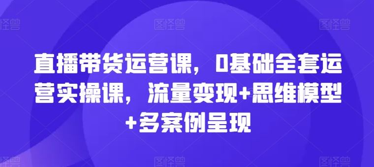 直播带货运营课，0基础全套运营实操课，流量变现+思维模型+多案例呈现-创博项目库