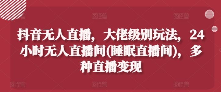 抖音无人直播，大佬级别玩法，24小时无人直播间(睡眠直播间)，多种直播变现【揭秘】-创博项目库