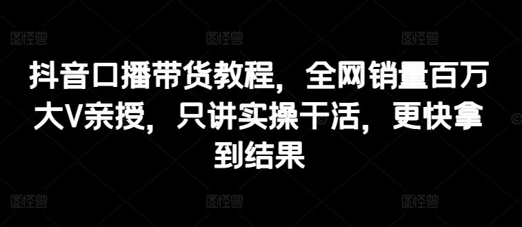 抖音口播带货教程，全网销量百万大V亲授，只讲实操干活，更快拿到结果-创博项目库