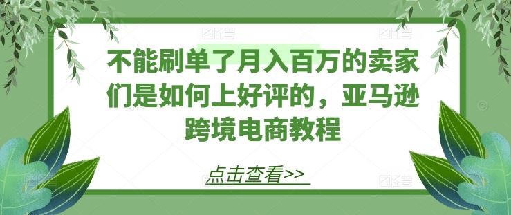 不能刷单了月入百万的卖家们是如何上好评的，亚马逊跨境电商教程-创博项目库